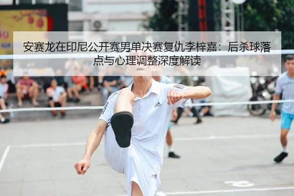 安赛龙在印尼公开赛男单决赛复仇李梓嘉：后杀球落点与心理调整深度解读