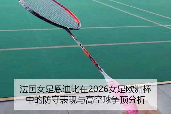法国女足恩迪比在2026女足欧洲杯中的防守表现与高空球争顶分析