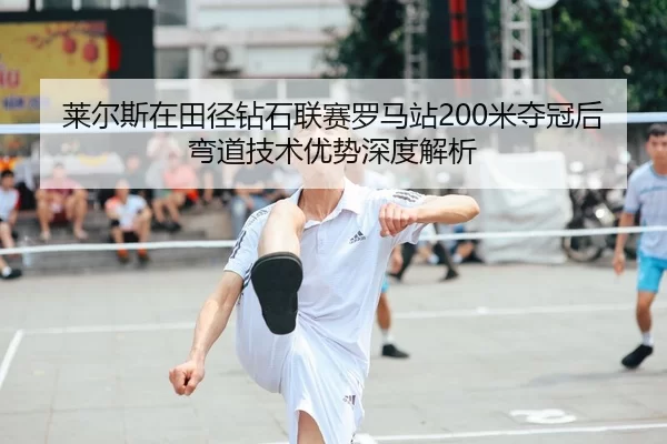 莱尔斯在田径钻石联赛罗马站200米夺冠后弯道技术优势深度解析