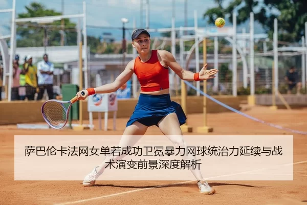萨巴伦卡法网女单若成功卫冕暴力网球统治力延续与战术演变前景深度解析