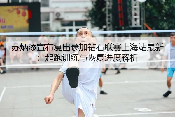 苏炳添宣布复出参加钻石联赛上海站最新：起跑训练与恢复进度解析